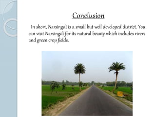 Conclusion 
In short, Narsingdi is a small but well developed district. You 
can visit Narsingdi for its natural beauty which includes rivers 
and green crop fields. 
 