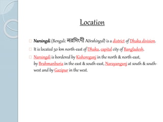 Location 
Narsingdi (Bengali: নরস িংদীNôrshingdi ) is a district of Dhaka division. 
It is located 50 km north-east of Dhaka, capital city of Bangladesh. 
Narsingdi is bordered by Kishoreganj in the north & north-east, 
by Brahmanbaria in the east & south-east, Narayanganj at south & south-west 
and by Gazipur in the west. 
 