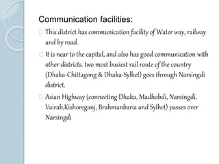 Communication facilities: 
This district has communication facility of Water way, railway 
and by road. 
It is near to the capital, and also has good communication with 
other districts. two most busiest rail route of the country 
(Dhaka-Chittagong & Dhaka-Sylhet) goes through Narsingdi 
district. 
Asian Highway (connecting Dhaka, Madhobdi, Narsingdi, 
Vairab,Kishoreganj, Brahmanbaria and Sylhet) passes over 
Narsingdi 
 