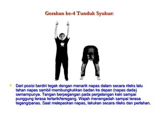 Gerakan ke-4 Tunduk Syukur:Gerakan ke-4 Tunduk Syukur:
 Dari posisi berdiri tegak dengan menarik napas dalam secara rileks laluDari posisi berdiri tegak dengan menarik napas dalam secara rileks lalu
tahan napas sambil membungkukkan badan ke depan (napas dada)tahan napas sambil membungkukkan badan ke depan (napas dada)
semampunya. Tangan berpegangan pada pergelangan kaki sampaisemampunya. Tangan berpegangan pada pergelangan kaki sampai
punggung terasa tertarik/teregang. Wajah menengadah sampai terasapunggung terasa tertarik/teregang. Wajah menengadah sampai terasa
tegang/panas. Saat melepaskan napas, lakukan secara rileks dan perlahan.tegang/panas. Saat melepaskan napas, lakukan secara rileks dan perlahan.
 