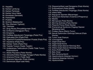 91. Hepatitis91. Hepatitis
92. Kanker Lambung92. Kanker Lambung
93. Kanker Pankreas93. Kanker Pankreas
94. Kanker Usus Halus94. Kanker Usus Halus
95. Konstipasi (Sembelit)95. Konstipasi (Sembelit)
96. Pankreatitis96. Pankreatitis
97. Proktitis97. Proktitis
98. Sindrom Malabsorbsi98. Sindrom Malabsorbsi
99. Tifus (Demam Typhoid)99. Tifus (Demam Typhoid)
100. Trikinosis100. Trikinosis
101. Drug Abuse (Penyalahgunaan Obat)101. Drug Abuse (Penyalahgunaan Obat)
102. Emfisema (Gangguan Paru)102. Emfisema (Gangguan Paru)
103. Empiema103. Empiema
104. Fertilitas (kesuburan) Terganggu (Pada Pria)104. Fertilitas (kesuburan) Terganggu (Pada Pria)
105. Ejakualasi Dini (Pada Pria)105. Ejakualasi Dini (Pada Pria)
106. Hipertrofi Prostat/Pembesaran Prostat (Pada Pria)106. Hipertrofi Prostat/Pembesaran Prostat (Pada Pria)
107. Impotensi (Pada Pria)107. Impotensi (Pada Pria)
108. Kanker Testis (Pada Pria)108. Kanker Testis (Pada Pria)
109. Testicle Torsion (Testis Terpilin)109. Testicle Torsion (Testis Terpilin)
110. Undecensus Testiculorum (Testis Tidak Turun),110. Undecensus Testiculorum (Testis Tidak Turun),
KriptorkidismeKriptorkidisme
111. Abses Payudara (Pada Wanita)111. Abses Payudara (Pada Wanita)
112. Adnexitis/Infeksi Rongga Panggul (Pada Wanita)112. Adnexitis/Infeksi Rongga Panggul (Pada Wanita)
113. Amenore Primer (Tidak Haid)113. Amenore Primer (Tidak Haid)
114. Amenore Sekunder (Pada Wanita)114. Amenore Sekunder (Pada Wanita)
115. Dismenore (Nyeri saat Haid)115. Dismenore (Nyeri saat Haid)
116. Disparenia/Nyeri saat Sanggama (Pada Wanita)
117. Endometriosis (Pada Wanita)
118. Fertilitas (kesuburan) Terganggu (Pada Wanita)
119. Infeksi Nifas
120. Keguguran Spontan (Miscarriage)
121. Keracunan Kehamilan (Toxemia of Pregnancy)
122. Mastitis
123. Menopause (Pada Wanita)
124. Morning Sickness (Pada Wanita)
125. Plasenta Previa (Pada Wanita)
126. Premenstrual Syndrome (Tegang/ Depresi
Menjelang Haid)
127. Prolaps Uterus (Rahim Turun)
128. Sexual Dysfunction /Disfungsi Seksual (Pada
Wanita)
129. Tumor Jinak Ovarium
130. Vulvovaginitis
131. Gagal Ginjal Akut
132. Gagal Ginjal Kronis
133. Infeksi Ginjal (Saluran Kencing) Akut
134. Infeksi Ginjal (Saluran Kencing) Kronis
135. Kista (Polikistik) Ginjal
136. Batu Ginjal
137. Batu Kandung Kemih
138. Hipertiroidisme (Kelenjar Hormon)
139. Hipotiroid (Kelenjar Hormon)
140. Hipokondriasis
 