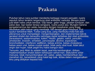 PrakataPrakata
Puluhan tahun nara sumber menderita berbagai macam penyakit, nyarisPuluhan tahun nara sumber menderita berbagai macam penyakit, nyaris
sepuluh tahun terakhir tergantung obat antibiotik/ narkoba. Berapa puluhsepuluh tahun terakhir tergantung obat antibiotik/ narkoba. Berapa puluh
juta telah habis untuk berobat. Gaji besar, gelar tinggi, jabatan lumayan, danjuta telah habis untuk berobat. Gaji besar, gelar tinggi, jabatan lumayan, dan
pakai dasi, tapi badan terasa sengsara, nyaris putus asa. Mungkin karenapakai dasi, tapi badan terasa sengsara, nyaris putus asa. Mungkin karena
pengalamannya dan selalu berusaha dengan kesabaran yang tinggi,pengalamannya dan selalu berusaha dengan kesabaran yang tinggi,
dibukakan jalan keluar yang membalik 180 derajat gaya hidupnya. Pujidibukakan jalan keluar yang membalik 180 derajat gaya hidupnya. Puji
syukur kehadirat Allah, Tuhan yang Esa, yang membuka mata hati dansyukur kehadirat Allah, Tuhan yang Esa, yang membuka mata hati dan
pikirannya untuk mempelajari, mengembangkan, dan implementasi teknikpikirannya untuk mempelajari, mengembangkan, dan implementasi teknik
gerakan shalat dan berwudhu sehingga dapat terbebas dari obat antibiotika,gerakan shalat dan berwudhu sehingga dapat terbebas dari obat antibiotika,
paracetamol, asetaminophen, kafein, nikotin, gelatin, salicil, penicillin,paracetamol, asetaminophen, kafein, nikotin, gelatin, salicil, penicillin,
amoksicilin, braxidin, simetidin, pancreoplat, alcohol, expectoran,amoksicilin, braxidin, simetidin, pancreoplat, alcohol, expectoran,
bronchodilator, interferon/ wellferon, bebas aritmia, bebas cholesterol,bronchodilator, interferon/ wellferon, bebas aritmia, bebas cholesterol,
bebas asam urat, bebas crystal oxalat, tidak perlu obat kuat, tidak takutbebas asam urat, bebas crystal oxalat, tidak perlu obat kuat, tidak takut
angin dan hujan, tidak pegel linu habis bangun tidur.angin dan hujan, tidak pegel linu habis bangun tidur.
Ternyata, janji Allah itu adalah tepat, asal kita kembangkan, dirikan,Ternyata, janji Allah itu adalah tepat, asal kita kembangkan, dirikan,
implementasikan shalat dalam kehidupan sehari-hari, silaturahmi antarimplementasikan shalat dalam kehidupan sehari-hari, silaturahmi antar
manusia, tidak menyombongkan diri, sabar, selalu membersihkan danmanusia, tidak menyombongkan diri, sabar, selalu membersihkan dan
menahan diri, bersedekah yang halal lagi baik, ikhlas dalam mengamalkanmenahan diri, bersedekah yang halal lagi baik, ikhlas dalam mengamalkan
ilmu yang dititipkan kepada kita.ilmu yang dititipkan kepada kita.
 