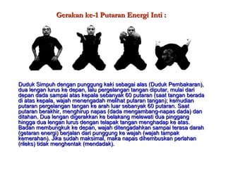 Gerakan ke-1 Putaran Energi Inti :Gerakan ke-1 Putaran Energi Inti :
Duduk Simpuh dengan punggung kaki sebagai alas (Duduk Pembakaran),Duduk Simpuh dengan punggung kaki sebagai alas (Duduk Pembakaran),
dua lengan lurus ke depan, lalu pergelangan tangan diputar, mulai daridua lengan lurus ke depan, lalu pergelangan tangan diputar, mulai dari
depan dada sampai atas kepala sebanyak 60 putaran (saat tangan beradadepan dada sampai atas kepala sebanyak 60 putaran (saat tangan berada
di atas kepala, wajah menengadah melihat putaran tangan); kemudiandi atas kepala, wajah menengadah melihat putaran tangan); kemudian
putaran pergelangan tangan ke arah luar sebanyak 60 putaran. Saatputaran pergelangan tangan ke arah luar sebanyak 60 putaran. Saat
putaran berakhir, menghirup napas (dada mengambang-napas dada) danputaran berakhir, menghirup napas (dada mengambang-napas dada) dan
ditahan. Dua lengan digerakkan ke belakang melewati dua pinggangditahan. Dua lengan digerakkan ke belakang melewati dua pinggang
hingga dua lengan lurus dengan telapak tangan menghadap ke atas.hingga dua lengan lurus dengan telapak tangan menghadap ke atas.
Badan membungkuk ke depan, wajah ditengadahkan sampai terasa darahBadan membungkuk ke depan, wajah ditengadahkan sampai terasa darah
(getaran energi) berjalan dari punggung ke wajah (wajah tampak(getaran energi) berjalan dari punggung ke wajah (wajah tampak
kemerahan). Jika sudah maksimal, maka napas dihembuskan perlahankemerahan). Jika sudah maksimal, maka napas dihembuskan perlahan
(rileks) tidak menghentak (mendadak).(rileks) tidak menghentak (mendadak).
 