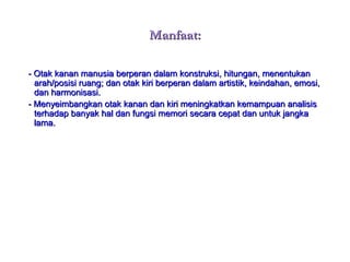 Manfaat:Manfaat:
- Otak kanan manusia berperan dalam konstruksi, hitungan, menentukan- Otak kanan manusia berperan dalam konstruksi, hitungan, menentukan
arah/posisi ruang; dan otak kiri berperan dalam artistik, keindahan, emosi,arah/posisi ruang; dan otak kiri berperan dalam artistik, keindahan, emosi,
dan harmonisasi.dan harmonisasi.
- Menyeimbangkan otak kanan dan kiri meningkatkan kemampuan analisis- Menyeimbangkan otak kanan dan kiri meningkatkan kemampuan analisis
terhadap banyak hal dan fungsi memori secara cepat dan untuk jangkaterhadap banyak hal dan fungsi memori secara cepat dan untuk jangka
lama.lama.
 