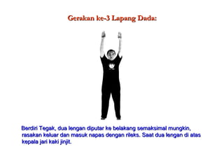 Gerakan ke-3 Lapang Dada:Gerakan ke-3 Lapang Dada:
Berdiri Tegak, dua lengan diputar ke belakang semaksimal mungkin,Berdiri Tegak, dua lengan diputar ke belakang semaksimal mungkin,
rasakan keluar dan masuk napas dengan rileks. Saat dua lengan di atasrasakan keluar dan masuk napas dengan rileks. Saat dua lengan di atas
kepala jari kaki jinjit.kepala jari kaki jinjit.
 