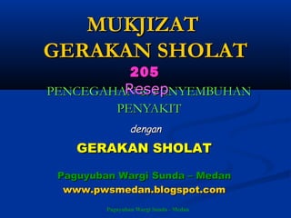 Paguyuban Wargi Sunda - Medan
MUKJIZATMUKJIZAT
GERAKAN SHOLATGERAKAN SHOLAT
PENCEGAHAN & PENYEMBUHANPENCEGAHAN & PENYEMBUHAN
PENYAKITPENYAKIT
205205
ResepResep
dengandengan
GERAKAN SHOLATGERAKAN SHOLAT
Paguyuban Wargi Sunda – MedanPaguyuban Wargi Sunda – Medan
www.pwsmedan.blogspot.comwww.pwsmedan.blogspot.com
 