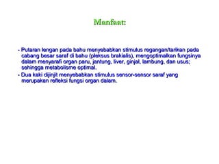 Manfaat:Manfaat:
- Putaran lengan pada bahu menyebabkan stimulus regangan/tarikan pada- Putaran lengan pada bahu menyebabkan stimulus regangan/tarikan pada
cabang besar saraf di bahu (pleksus brakialis), mengoptimalkan fungsinyacabang besar saraf di bahu (pleksus brakialis), mengoptimalkan fungsinya
dalam menyarafi organ paru, jantung, liver, ginjal, lambung, dan usus;dalam menyarafi organ paru, jantung, liver, ginjal, lambung, dan usus;
sehingga metabolisme optimal.sehingga metabolisme optimal.
- Dua kaki dijinjit menyebabkan stimulus sensor-sensor saraf yang- Dua kaki dijinjit menyebabkan stimulus sensor-sensor saraf yang
merupakan refleksi fungsi organ dalam.merupakan refleksi fungsi organ dalam.
 