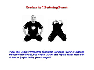 Gerakan ke-7 Berbaring Pasrah:Gerakan ke-7 Berbaring Pasrah:
Posisi kaki Duduk Pembakaran dilanjutkan Berbaring Pasrah. PunggungPosisi kaki Duduk Pembakaran dilanjutkan Berbaring Pasrah. Punggung
menyentuh lantai/alas, dua lengan lurus di atas kepala, napas rileks danmenyentuh lantai/alas, dua lengan lurus di atas kepala, napas rileks dan
dirasakan (napas dada), perut mengecil.dirasakan (napas dada), perut mengecil.
 