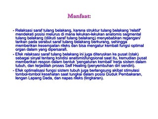 Manfaat:Manfaat:
-- Relaksasi saraf tulang belakang, karena struktur tulang belakang 'relatif'Relaksasi saraf tulang belakang, karena struktur tulang belakang 'relatif'
mendekati posisi melurus di mana lekukan-lekukan anatomis segmentalmendekati posisi melurus di mana lekukan-lekukan anatomis segmental
tulang belakang (diikuti saraf tulang belakang) menyebabkan regangan/tulang belakang (diikuti saraf tulang belakang) menyebabkan regangan/
tarikan pada serabut saraf tulang belakang berkurang, sehinggatarikan pada serabut saraf tulang belakang berkurang, sehingga
memberikan kesempatan rileks dan bisa mengatur kembali fungsi optimalmemberikan kesempatan rileks dan bisa mengatur kembali fungsi optimal
organ dalam yang dipersarafi.organ dalam yang dipersarafi.
- Efek relaksasi saraf tulang belakang ini juga diteruskan ke pusat (otak)- Efek relaksasi saraf tulang belakang ini juga diteruskan ke pusat (otak)
sebagai sinyal tentang kondisi anatomisfungsional saat itu, kemudian pusatsebagai sinyal tentang kondisi anatomisfungsional saat itu, kemudian pusat
memberikan respon dalam bentuk 'pengaturan kembali' kerja sistem dalammemberikan respon dalam bentuk 'pengaturan kembali' kerja sistem dalam
tubuh, dan terjadilah proses Self Healing (penyembuhan diri sendiri).tubuh, dan terjadilah proses Self Healing (penyembuhan diri sendiri).
- Efek optimalisasi fungsi sistem tubuh juga berlangsung akibat stimulasi- Efek optimalisasi fungsi sistem tubuh juga berlangsung akibat stimulasi
tombol-tombol kesehatan saat tungkai dalam posisi Duduk Pembakaran,tombol-tombol kesehatan saat tungkai dalam posisi Duduk Pembakaran,
lengan Lapang Dada, dan napas rileks (lingkaran).lengan Lapang Dada, dan napas rileks (lingkaran).
 