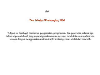 oleholeh
Drs. Madyo Wratsongko, MMDrs. Madyo Wratsongko, MM
Tulisan ini dari hasil pemikiran, pengamatan, pengalaman, dan penerapan selama tigaTulisan ini dari hasil pemikiran, pengamatan, pengalaman, dan penerapan selama tiga
tahun, diperoleh hasil yang dapat digunakan untuk merawat tubuh kita atau saudara kitatahun, diperoleh hasil yang dapat digunakan untuk merawat tubuh kita atau saudara kita
lainnya dengan menggunakan metoda implementasi gerakan sholat dan berwudlulainnya dengan menggunakan metoda implementasi gerakan sholat dan berwudlu
 