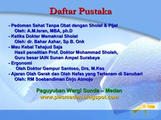 Daftar PustakaDaftar Pustaka
- Pedoman Sehat Tanpa Obat dengan Sholat & Pijat- Pedoman Sehat Tanpa Obat dengan Sholat & Pijat
Oleh: A.M.Isran, MBA, ph.DOleh: A.M.Isran, MBA, ph.D
- Ketika Dokter Memaknai Sholat- Ketika Dokter Memaknai Sholat
Oleh: dr. Bahar Azhar, Sp B. OnkOleh: dr. Bahar Azhar, Sp B. Onk
- Mau Kebal Tahajud Saja- Mau Kebal Tahajud Saja
Hasil penelitian Prof. Doktor Mohammad Sholeh,Hasil penelitian Prof. Doktor Mohammad Sholeh,
Guru besar IAIN Sunan Ampel SurabayaGuru besar IAIN Sunan Ampel Surabaya
- Ergonomi- Ergonomi
Oleh Doktor Gempur Santoso, Drs, M.KesOleh Doktor Gempur Santoso, Drs, M.Kes
- Ajaran Olah Gerak dan Olah Nafas yang Tertanam di Sanubari- Ajaran Olah Gerak dan Olah Nafas yang Tertanam di Sanubari
Oleh: RM Soebandiman Dirjo AtmojoOleh: RM Soebandiman Dirjo Atmojo
Paguyuban Wargi Sunda – MedanPaguyuban Wargi Sunda – Medan
www.pwsmedan.blogspot.comwww.pwsmedan.blogspot.com
 