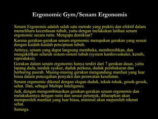 Ergonomic Gym/Senam ErgonomisErgonomic Gym/Senam Ergonomis
Senam Ergonomis adalah salah satu metode yang praktis dan efektif dalamSenam Ergonomis adalah salah satu metode yang praktis dan efektif dalam
memelihara kecerdasan tubuh, yaitu dengan melakukan latihan senammemelihara kecerdasan tubuh, yaitu dengan melakukan latihan senam
ergonomic secara rutin. Mengapa demikian?ergonomic secara rutin. Mengapa demikian?
Karena gerakan-gerakan senam ergonomic merupakan gerakan yang sesuaiKarena gerakan-gerakan senam ergonomic merupakan gerakan yang sesuai
dengan kaidah-kaidah penciptaan tubuh.dengan kaidah-kaidah penciptaan tubuh.
Artinya, senam yang dapat langsung membuka, membersihkan, danArtinya, senam yang dapat langsung membuka, membersihkan, dan
mengaktifkan seluruh sistem-sistem tubuh (system kardiovaskuler, kemih,mengaktifkan seluruh sistem-sistem tubuh (system kardiovaskuler, kemih,
reproduksi).reproduksi).
Gerakan dalam senam ergonomis hanya terdiri dari 7 gerakan dasar, yaituGerakan dalam senam ergonomis hanya terdiri dari 7 gerakan dasar, yaitu
lapang dada, tunduk syukur, duduk perkasa, duduk pembakaran danlapang dada, tunduk syukur, duduk perkasa, duduk pembakaran dan
berbaring pasrah. Masing-masing gerakan mengandung manfaat yang luarberbaring pasrah. Masing-masing gerakan mengandung manfaat yang luar
biasa dalam pencegahan penyakit dan perawatan kesehatan.biasa dalam pencegahan penyakit dan perawatan kesehatan.
Senam ergonomic dikenal dengan slogan duduk, tekuk-tekuk, gosok-gosok,Senam ergonomic dikenal dengan slogan duduk, tekuk-tekuk, gosok-gosok,
sehat. Dan, sebagai Multipe Inteligence.sehat. Dan, sebagai Multipe Inteligence.
Jadi, dengan mengombinasikan gerakan-gerakan senam ergonomis danJadi, dengan mengombinasikan gerakan-gerakan senam ergonomis dan
melakukannya dengan rutin dan sesuai petunjuk, diharapkan akanmelakukannya dengan rutin dan sesuai petunjuk, diharapkan akan
memperoleh manfaat yang luar biasa, minimal akan meperoleh nikmatmemperoleh manfaat yang luar biasa, minimal akan meperoleh nikmat
sehat.sehat.
Semoga.Semoga.
 