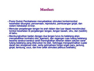 Manfaat:Manfaat:
- Posisi Duduk Pembakaran menyebabkan stimulasi tombol-tombol- Posisi Duduk Pembakaran menyebabkan stimulasi tombol-tombol
kesehatan ditungkai: pencernaan, reproduksi, pembuangan ginjal, dankesehatan ditungkai: pencernaan, reproduksi, pembuangan ginjal, dan
sistem kekebalan di liver.sistem kekebalan di liver.
- Memutar pergelangan tangan ke arah dalam dan luar dapat menstimulasi- Memutar pergelangan tangan ke arah dalam dan luar dapat menstimulasi
tombol kesehatan di pergelangan tangan, lengan bawah, siku, dan (sedikit)tombol kesehatan di pergelangan tangan, lengan bawah, siku, dan (sedikit)
di bahu.di bahu.
- Membungkukkan badan dengan dua lengan lurus ke belakang akan- Membungkukkan badan dengan dua lengan lurus ke belakang akan
menyebabkan kontraksi otot, ligament, dan regangan ruas tulang belakangmenyebabkan kontraksi otot, ligament, dan regangan ruas tulang belakang
beserta serabut-serabut saraf meningkatkan tekanan dalam saluran sarafbeserta serabut-serabut saraf meningkatkan tekanan dalam saluran saraf
tulang belakang yang diteruskan ke otak. Sehingga mengoptimalkan suplaitulang belakang yang diteruskan ke otak. Sehingga mengoptimalkan suplai
darah dan oksigenasi otak, serta optimalisasi fungsi organ paru, jantung,darah dan oksigenasi otak, serta optimalisasi fungsi organ paru, jantung,
ginjal, lambung, usus, dan liver (efek stimulasi pleksus brakialis).ginjal, lambung, usus, dan liver (efek stimulasi pleksus brakialis).
 