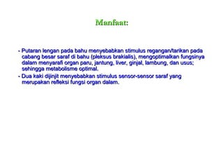 Manfaat: - Putaran lengan pada bahu menyebabkan stimulus regangan/tarikan pada cabang besar saraf di bahu (pleksus brakialis), mengoptimalkan fungsinya dalam menyarafi organ paru, jantung, liver, ginjal, lambung, dan usus; sehingga metabolisme optimal. - Dua kaki dijinjit menyebabkan stimulus sensor-sensor saraf yang merupakan refleksi fungsi organ dalam. 