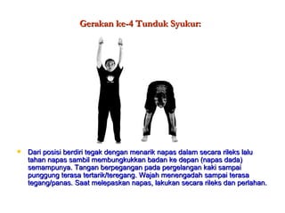 Gerakan ke-4 Tunduk Syukur: Dari posisi berdiri tegak dengan menarik napas dalam secara rileks lalu tahan napas sambil membungkukkan badan ke depan (napas dada) semampunya. Tangan berpegangan pada pergelangan kaki sampai punggung terasa tertarik/teregang. Wajah menengadah sampai terasa tegang/panas. Saat melepaskan napas, lakukan secara rileks dan perlahan. 