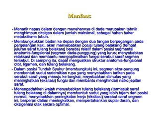 Manfaat: -  Menarik napas dalam dengan menahannya di dada merupakan tehnik menghimpun oksigen dalam jumlah maksimal, sebagai bahan bakar metabolisme tubuh. - Membungkukkan badan ke depan dengan dua tangan berpegangan pada pergelangan kaki, akan menyebabkan posisi tulang belakang (tempat juluran saraf tulang belakang berada) relatif dalam posisi segmental anatomis-fungsional (segmen dada-punggung) yang lurus; menyebabkan relaksasi dan membantu mengoptimalkan fungsi serabut saraf segmen tersebut. Di samping itu, dapat menguatkan struktur anatomis-fungsional otot, ligamen, dan tulang belakang. - Dalam posisi Tunduk Syukur (membungkuk) ini, segmen ekor-pungung membentuk sudut sedemikian rupa yang menyebabkan tarikan pada serabut saraf yang menuju ke tungkai, meyebabkan stimulus yang meningkatkan (eksitasi) fungsi dan membantu menghindari risiko jepitan saraf. - Menengadahkan wajah menyebabkan tulang belakang (termasuk saraf tulang belakang di dalamnya) membentuk sudut yang lebih tajam dari posisi normal, menyebabkan peningkatan kerja (eksitasi) serabut saraf segmen ini, berperan dalam meningkatkan, mempertahankan suplai darah, dan oksigenasi otak secara optimal. 