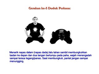 Gerakan ke-5 Duduk Perkasa: Menarik napas dalam (napas dada) lalu tahan sambil membungkukkan badan ke depan dan dua tangan bertumpu pada paha, wajah menengadah sampai terasa tegang/panas. Saat membungkuk, pantat jangan sampai menungging. 