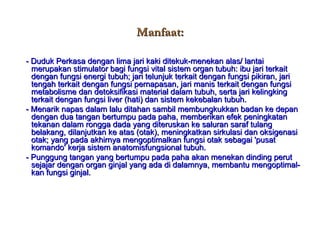 Manfaat: - Duduk Perkasa dengan lima jari kaki ditekuk-menekan alas/ lantai merupakan stimulator bagi fungsi vital sistem organ tubuh: ibu jari terkait dengan fungsi energi tubuh; jari telunjuk terkait dengan fungsi pikiran, jari tengah terkait dengan fungsi pernapasan, jari manis terkait dengan fungsi metabolisme dan detoksifikasi material dalam tubuh, serta jari kelingking terkait dengan fungsi liver (hati) dan sistem kekebalan tubuh. - Menarik napas dalam lalu ditahan sambil membungkukkan badan ke depan dengan dua tangan bertumpu pada paha, memberikan efek peningkatan tekanan dalam rongga dada yang diteruskan ke saluran saraf tulang belakang, dilanjutkan ke atas (otak), meningkatkan sirkulasi dan oksigenasi otak; yang pada akhirnya mengoptimalkan fungsi otak sebagai 'pusat komando' kerja sistem anatomisfungsional tubuh. - Punggung tangan yang bertumpu pada paha akan menekan dinding perut sejajar dengan organ ginjal yang ada di dalamnya, membantu mengoptimal-kan fungsi ginjal. 