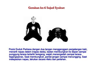 Gerakan ke-6 Sujud Syukur: Posisi Duduk Perkasa dengan dua tangan menggenggam pergelangan kaki, menarik napas dalam (napas dada), badan membungkuk ke depan sampai punggung terasa tertarik/ teregang, wajah menengadah sampai terasa tegang/panas. Saat membungkuk, pantat jangan sampai menungging. Saat melepaskan napas, lakukan secara rileks dan perlahan. 