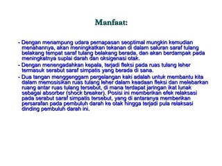 Manfaat: - Dengan menampung udara pernapasan seoptimal mungkin kemudian menahannya, akan meningkatkan tekanan di dalam saluran saraf tulang belakang tempat saraf tulang belakang berada, dan akan berdampak pada meningkatnya suplai darah dan oksigenasi otak. - Dengan menengadahkan kepala, terjadi fleksi pada ruas tulang leher termasuk serabut saraf simpatis yang berada di sana. - Dua tangan menggenggam pergelangan kaki adalah untuk membantu kita dalam memosisikan ruas tulang leher dalam keadaan fleksi dan melebarkan ruang antar ruas tulang tersebut, di mana terdapat jaringan ikat lunak sebagai absorber (shock breaker). Posisi ini memberikan efek relaksasi pada serabut saraf simpatis tersebut, yang di antaranya memberikan persarafan pada pembuluh darah ke otak hingga terjadi pula relaksasi dinding pembuluh darah ini. 