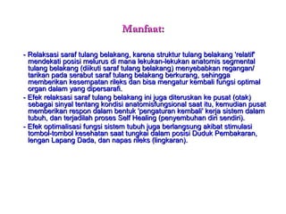 Manfaat: -   Relaksasi saraf tulang belakang, karena struktur tulang belakang 'relatif' mendekati posisi melurus di mana lekukan-lekukan anatomis segmental tulang belakang (diikuti saraf tulang belakang) menyebabkan regangan/ tarikan pada serabut saraf tulang belakang berkurang, sehingga memberikan kesempatan rileks dan bisa mengatur kembali fungsi optimal organ dalam yang dipersarafi. - Efek relaksasi saraf tulang belakang ini juga diteruskan ke pusat (otak) sebagai sinyal tentang kondisi anatomisfungsional saat itu, kemudian pusat memberikan respon dalam bentuk 'pengaturan kembali' kerja sistem dalam tubuh, dan terjadilah proses Self Healing (penyembuhan diri sendiri). - Efek optimalisasi fungsi sistem tubuh juga berlangsung akibat stimulasi tombol-tombol kesehatan saat tungkai dalam posisi Duduk Pembakaran, lengan Lapang Dada, dan napas rileks (lingkaran). 