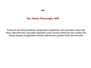 oleh Drs. Madyo Wratsongko, MM Tulisan ini dari hasil pemikiran, pengamatan, pengalaman, dan penerapan selama tiga tahun, diperoleh hasil yang dapat digunakan untuk merawat tubuh kita atau saudara kita lainnya dengan menggunakan metoda implementasi gerakan sholat dan berwudlu 