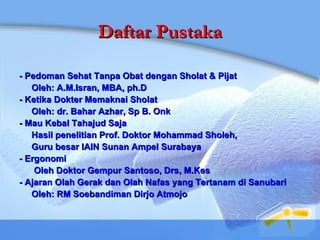 Daftar Pustaka - Pedoman Sehat Tanpa Obat dengan Sholat & Pijat Oleh: A.M.Isran, MBA, ph.D - Ketika Dokter Memaknai Sholat Oleh: dr. Bahar Azhar, Sp B. Onk - Mau Kebal Tahajud Saja Hasil penelitian Prof. Doktor Mohammad Sholeh,  Guru besar IAIN Sunan Ampel Surabaya - Ergonomi Oleh Doktor Gempur Santoso, Drs, M.Kes - Ajaran Olah Gerak dan Olah Nafas yang Tertanam di Sanubari Oleh: RM Soebandiman Dirjo Atmojo  