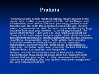 Prakata Puluhan tahun nara sumber menderita berbagai macam penyakit, nyaris sepuluh tahun terakhir tergantung obat antibiotik/ narkoba. Berapa puluh juta telah habis untuk berobat. Gaji besar, gelar tinggi, jabatan lumayan, dan pakai dasi, tapi badan terasa sengsara, nyaris putus asa. Mungkin karena pengalamannya dan selalu berusaha dengan kesabaran yang tinggi, dibukakan jalan keluar yang membalik 180 derajat gaya hidupnya. Puji syukur kehadirat Allah, Tuhan yang Esa, yang membuka mata hati dan pikirannya untuk mempelajari, mengembangkan, dan implementasi teknik gerakan shalat dan berwudhu sehingga dapat terbebas dari obat antibiotika, paracetamol, asetaminophen, kafein, nikotin, gelatin, salicil, penicillin, amoksicilin, braxidin, simetidin, pancreoplat, alcohol, expectoran, bronchodilator, interferon/ wellferon, bebas aritmia, bebas cholesterol, bebas asam urat, bebas crystal oxalat, tidak perlu obat kuat, tidak takut angin dan hujan, tidak pegel linu habis bangun tidur.  Ternyata, janji Allah itu adalah tepat, asal kita kembangkan, dirikan, implementasikan shalat dalam kehidupan sehari-hari, silaturahmi antar manusia, tidak menyombongkan diri, sabar, selalu membersihkan dan menahan diri, bersedekah yang halal lagi baik, ikhlas dalam mengamalkan ilmu yang dititipkan kepada kita. 