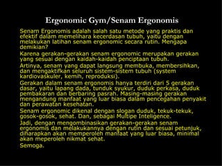 Ergonomic Gym/Senam Ergonomis Senam Ergonomis adalah salah satu metode yang praktis dan efektif dalam memelihara kecerdasan tubuh, yaitu dengan melakukan latihan senam ergonomic secara rutin. Mengapa demikian?  Karena gerakan-gerakan senam ergonomic merupakan gerakan yang sesuai dengan kaidah-kaidah penciptaan tubuh.  Artinya, senam yang dapat langsung membuka, membersihkan, dan mengaktifkan seluruh sistem-sistem tubuh (system kardiovaskuler, kemih, reproduksi).  Gerakan dalam senam ergonomis hanya terdiri dari 5 gerakan dasar, yaitu lapang dada, tunduk syukur, duduk perkasa, duduk pembakaran dan berbaring pasrah. Masing-masing gerakan mengandung manfaat yang luar biasa dalam pencegahan penyakit dan perawatan kesehatan.  Senam ergonomic dikenal dengan slogan duduk, tekuk-tekuk, gosok-gosok, sehat. Dan, sebagai Multipe Inteligence.  Jadi, dengan mengombinasikan gerakan-gerakan senam ergonomis dan melakukannya dengan rutin dan sesuai petunjuk, diharapkan akan memperoleh manfaat yang luar biasa, minimal akan meperoleh nikmat sehat.  Semoga. 