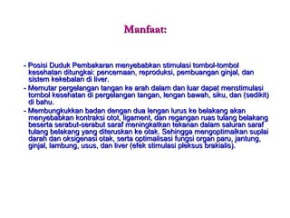 Manfaat: - Posisi Duduk Pembakaran menyebabkan stimulasi tombol-tombol kesehatan ditungkai: pencernaan, reproduksi, pembuangan ginjal, dan sistem kekebalan di liver. - Memutar pergelangan tangan ke arah dalam dan luar dapat menstimulasi tombol kesehatan di pergelangan tangan, lengan bawah, siku, dan (sedikit) di bahu. - Membungkukkan badan dengan dua lengan lurus ke belakang akan menyebabkan kontraksi otot, ligament, dan regangan ruas tulang belakang beserta serabut-serabut saraf meningkatkan tekanan dalam saluran saraf tulang belakang yang diteruskan ke otak. Sehingga mengoptimalkan suplai darah dan oksigenasi otak, serta optimalisasi fungsi organ paru, jantung, ginjal, lambung, usus, dan liver (efek stimulasi pleksus brakialis). 