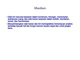 Manfaat: - Otak kiri manusia berperan dalam konstruksi, hitungan, menentukan arah/posisi ruang; dan otak kanan berperan dalam artistik, keindahan, emosi, dan harmonisasi. - Menyeimbangkan otak kanan dan kiri meningkatkan kemampuan analisis terhadap banyak hal dan fungsi memori secara cepat dan untuk jangka lama. 