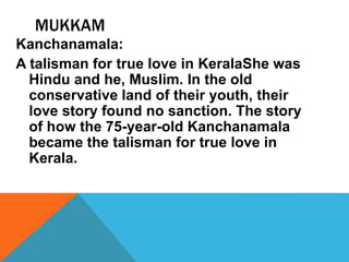 MUKKAM
Kanchanamala:
A talisman for true love in KeralaShe was
Hindu and he, Muslim. In the old
conservative land of their youth, their
love story found no sanction. The story
of how the 75-year-old Kanchanamala
became the talisman for true love in
Kerala.
 