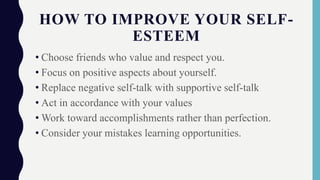 HOW TO IMPROVE YOUR SELF-
ESTEEM
• Choose friends who value and respect you.
• Focus on positive aspects about yourself.
• Replace negative self-talk with supportive self-talk
• Act in accordance with your values
• Work toward accomplishments rather than perfection.
• Consider your mistakes learning opportunities.
 