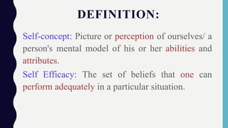 DEFINITION:
Self-concept: Picture or perception of ourselves/ a
person's mental model of his or her abilities and
attributes.
Self Efficacy: The set of beliefs that one can
perform adequately in a particular situation.
 