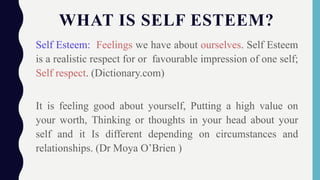 WHAT IS SELF ESTEEM?
Self Esteem: Feelings we have about ourselves. Self Esteem
is a realistic respect for or favourable impression of one self;
Self respect. (Dictionary.com)
It is feeling good about yourself, Putting a high value on
your worth, Thinking or thoughts in your head about your
self and it Is different depending on circumstances and
relationships. (Dr Moya O’Brien )
 