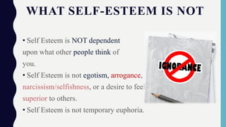 WHAT SELF-ESTEEM IS NOT
• Self Esteem is NOT dependent
upon what other people think of
you.
• Self Esteem is not egotism, arrogance,
narcissism/selfishness, or a desire to feel
superior to others.
• Self Esteem is not temporary euphoria.
 