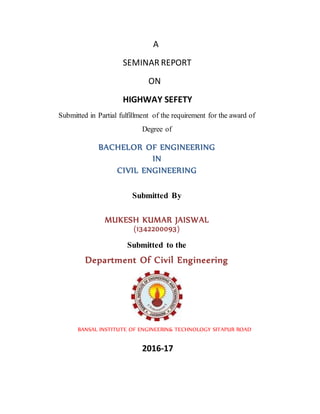 A
SEMINAR REPORT
ON
HIGHWAY SEFETY
Submitted in Partial fulfillment of the requirement for the award of
Degree of
BACHELOR OF ENGINEERING
IN
CIVIL ENGINEERING
Submitted By
MUKESH KUMAR JAISWAL
(1342200093)
Submitted to the
Department Of Civil Engineering
BANSAL INSTITUTE OF ENGINEERIN& TECHNOLOGY SITAPUR ROAD
2016-17
 