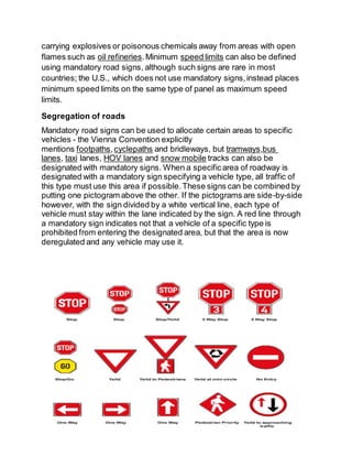 carrying explosives or poisonous chemicals away from areas with open
flames such as oil refineries.Minimum speed limits can also be defined
using mandatory road signs, although such signs are rare in most
countries; the U.S., which does not use mandatory signs,instead places
minimum speed limits on the same type of panel as maximum speed
limits.
Segregation of roads
Mandatory road signs can be used to allocate certain areas to specific
vehicles - the Vienna Convention explicitly
mentions footpaths,cyclepaths and bridleways, but tramways,bus
lanes, taxi lanes, HOV lanes and snow mobile tracks can also be
designated with mandatory signs. When a specificarea of roadway is
designated with a mandatory sign specifying a vehicle type, all traffic of
this type must use this area if possible.These signs can be combined by
putting one pictogram above the other. If the pictograms are side-by-side
however, with the sign divided by a white vertical line, each type of
vehicle must stay within the lane indicated by the sign. A red line through
a mandatory sign indicates not that a vehicle of a specific type is
prohibited from entering the designated area, but that the area is now
deregulated and any vehicle may use it.
 