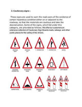 2. Cautionary signs:-
These signs are used to warn the road users of the existence of
certain hazardous condition either on or adjacent to the
roadway, so that the motorists are cautious and take the
desired action. Some of the signs, which fall under this
category, are provided as follows. We offerour customers an
extensive collectionof Cautionary Sign Boards roads, railways and other
public places for the safety of the drivers.
 