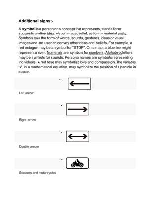 Additional signs:-
A symbol is a person or a conceptthat represents,stands for or
suggests another idea, visual image, belief,action or material entity.
Symbols take the form of words, sounds, gestures,ideas or visual
images and are used to convey other ideas and beliefs.Forexample, a
red octagon may be a symbolfor "STOP".On a map, a blue line might
representa river. Numerals are symbols for numbers. Alphabeticletters
may be symbols for sounds. Personal names are symbols representing
individuals. A red rose may symbolize love and compassion.The variable
'x', in a mathematical equation, may symbolize the position of a particle in
space.

Left arrow

Right arrow

Double arrows

Scooters and motorcycles
 