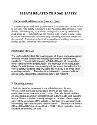 ESSAYS RELATED TO ROAD SAFETY
1. Dangerous Road Users (objectional and bias):-
The seventy years and older group seems to remain static, dispite efforts
to increase road safety. According to the Australian Departmentof Road
Safety, "safety is going to be aimed strongly at our young and elderly
road users.aE• Fortunately we can hope to look forward to safer roads,
but must rememberuntil accidents stop occurring, roads will always be
dangerous!...Statistics confirm that young drivers are likely to cause road
related deaths, more than any other road user.
2.Safety Belt Standard
The Uniform Safety Belt Standard requires all drivers and passengersin
a vehicle to wear safety belts meeting federalmotor vehicle safety
standards. These include applying safety belt laws to all occupants of
motor vehicles on the streets,roads, and highways of the state. Each
driver of a vehicle must have a safety belt that meets the federal motor
vehicle safety standards properlyapplied to his body at all times while
operating a vehicle. ... The driver is not allowed to operate a vehicle
unless every occupant is secured in a safety belt restraint.
3. Car safety features
::Evaluate the effectiveness ofsome safetyfeatures of motor
vehicles::Withmore and more people driving on our roads, it"s
predictable to see increases in the number of accidents and fatalities. ...
As speeding is a commoncharacteristic of today"s roads (and even the
normal 60km/h suburban speed),airbags can fall short of ensuring the
safety of the occupants of the vehicle. ... Bull bars have aroused much
controversy from safety experts in recent times. ... Data from the federal
Office of Road Safety estimated that in 1992,14% of pedestrian deaths
could be attributed to bull bars.
 