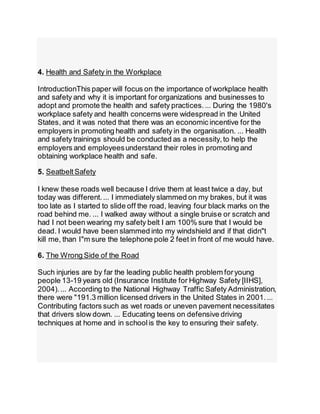 4. Health and Safety in the Workplace
IntroductionThis paper will focus on the importance of workplace health
and safety and why it is important for organizations and businesses to
adopt and promote the health and safety practices.... During the 1980's
workplace safety and health concerns were widespread in the United
States, and it was noted that there was an economic incentive for the
employers in promoting health and safety in the organisation. ... Health
and safety trainings should be conducted as a necessity,to help the
employers and employeesunderstand their roles in promoting and
obtaining workplace health and safe.
5. SeatbeltSafety
I knew these roads well because I drive them at least twice a day, but
today was different.... I immediately slammed on my brakes, but it was
too late as I started to slide off the road, leaving four black marks on the
road behind me. ... I walked away without a single bruise or scratch and
had I not been wearing my safety belt I am 100% sure that I would be
dead. I would have been slammed into my windshield and if that didn"t
kill me, than I"m sure the telephone pole 2 feet in front of me would have.
6. The Wrong Side of the Road
Such injuries are by far the leading public health problem foryoung
people 13-19 years old (Insurance Institute for Highway Safety [IIHS],
2004).... According to the National Highway Traffic Safety Administration,
there were "191.3 million licensed drivers in the United States in 2001....
Contributing factors such as wet roads or uneven pavement necessitates
that drivers slow down. ... Educating teens on defensive driving
techniques at home and in schoolis the key to ensuring their safety.
 