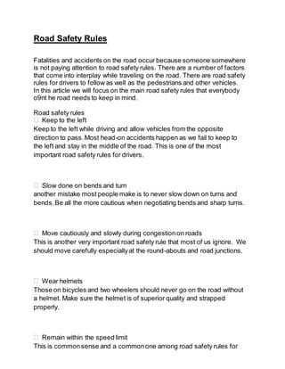 Road Safety Rules
Fatalities and accidents on the road occur because someone somewhere
is not paying attention to road safety rules. There are a number of factors
that come into interplay while traveling on the road. There are road safety
rules for drivers to follow as well as the pedestrians and other vehicles.
In this article we will focus on the main road safety rules that everybody
o9nt he road needs to keep in mind.
Road safety rules
Keep to the left
Keep to the left while driving and allow vehicles from the opposite
direction to pass.Most head-on accidents happen as we fail to keep to
the left and stay in the middle of the road. This is one of the most
important road safety rules for drivers.
Slow done on bends and turn
another mistake most people make is to never slow down on turns and
bends.Be all the more cautious when negotiating bends and sharp turns.
Move cautiously and slowly during congestionon roads
This is another very important road safety rule that most of us ignore. We
should move carefully especiallyat the round-abouts and road junctions.
Wear helmets
Those on bicycles and two wheelers should never go on the road without
a helmet. Make sure the helmet is of superior quality and strapped
properly.
Remain within the speed limit
This is commonsense and a commonone among road safety rules for
 