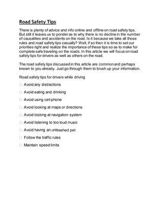 Road Safety Tips
There is plenty of advice and info online and offline on road safety tips.
But still it leaves us to ponderas to why there is no decline in the number
of causalities and accidents on the road. Is it because we take all those
rules and road safety tips casually? Well, if so then it is time to set our
priorities right and realize the importance of these tips so as to make for
complete safe traveling on the roads. In this article we will focus on road
safety tips for drivers as well as others on the road.
The road safety tips discussedin this article are commonand perhaps
known to you already. Just go through them to brush up your information.
Road safety tips for drivers while driving
ashed pet
 
