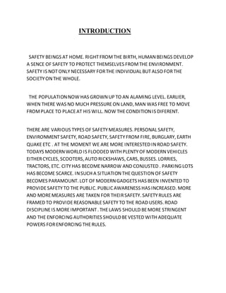 INTRODUCTION
SAFETY BEINGS AT HOME. RIGHTFROMTHE BIRTH, HUMANBEINGS DEVELOP
A SENCE OF SAFETY TO PROTECT THEMSELVES FROMTHE ENVIRONMENT.
SAFETY IS NOTONLYNECESSARY FORTHE INDIVIDUAL BUTALSO FORTHE
SOCIETYONTHE WHOLE.
THE POPULATIONNOW HAS GROWNUP TO AN ALAMING LEVEL. EARLIER,
WHEN THERE WAS NO MUCH PRESSUREON LAND, MAN WAS FREE TO MOVE
FROMPLACE TO PLACEAT HIS WILL. NOW THECONDITIONIS DIFERENT.
THERE ARE VARIOUS TYPES OF SAFETYMEASURES. PERSONAL SAFETY,
ENVIRONMENTSAFETY, ROAD SAFETY, SAFETYFROM FIRE, BURGLARY, EARTH
QUAKEETC . AT THE MOMENT WE ARE MORE INTERESTED INROAD SAFETY.
TODAYS MODERNWORLD IS FLOODED WITH PLENTYOF MODERNVEHICLES
EITHERCYCLES, SCOOTERS, AUTO RICKSHAWS, CARS, BUSSES. LORRIES,
TRACTORS, ETC. CITYHAS BECOMENARROW AND CONJUSTED . PARKING LOTS
HAS BECOME SCARCE. INSUCH A SITUATIONTHEQUESTIONOF SAFETY
BECOMES PARAMOUNT. LOT OF MODERNGADGETS HAS BEEN INVENTED TO
PROVIDESAFETYTO THE PUBLIC. PUBLICAWARENESS HAS INCREASED. MORE
AND MOREMEASURES ARE TAKEN FOR THEIRSAFETY. SAFETYRULES ARE
FRAMED TO PROVIDEREASONABLESAFETYTO THE ROAD USERS. ROAD
DISCIPLINEIS MOREIMPORTANT. THELAWS SHOULD BEMORE STRINGENT
AND THE ENFORCING AUTHORITIES SHOULDBEVESTED WITH ADEQUATE
POWERS FORENFORCING THERULES.
 