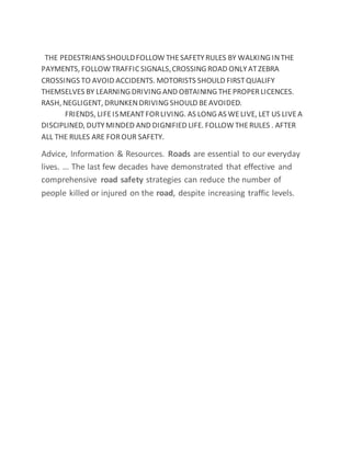 THE PEDESTRIANS SHOULDFOLLOW THESAFETYRULES BY WALKING INTHE
PAYMENTS, FOLLOW TRAFFICSIGNALS,CROSSING ROAD ONLYATZEBRA
CROSSINGS TO AVOID ACCIDENTS. MOTORISTS SHOULD FIRSTQUALIFY
THEMSELVES BY LEARNING DRIVING AND OBTAINING THEPROPERLICENCES.
RASH, NEGLIGENT, DRUNKENDRIVING SHOULD BEAVOIDED.
FRIENDS, LIFEISMEANTFORLIVING. AS LONG AS WELIVE, LET US LIVEA
DISCIPLINED, DUTYMINDED AND DIGNIFIED LIFE. FOLLOW THERULES . AFTER
ALL THE RULES ARE FOROUR SAFETY.
Advice, Information & Resources. Roads are essential to our everyday
lives. ... The last few decades have demonstrated that effective and
comprehensive road safety strategies can reduce the number of
people killed or injured on the road, despite increasing traffic levels.
 
