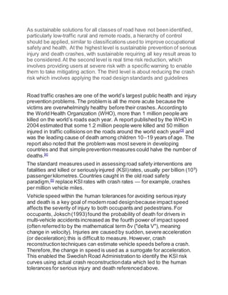 As sustainable solutions for all classes of road have not been identified,
particularly low-traffic rural and remote roads, a hierarchy of control
should be applied, similar to classifications used to improve occupational
safety and health. At the highest level is sustainable prevention of serious
injury and death crashes, with sustainable requiring all key result areas to
be considered.At the second level is real time risk reduction, which
involves providing users at severe risk with a specific warning to enable
them to take mitigating action. The third level is about reducing the crash
risk which involves applying the road design standards and guidelines
Road traffic crashes are one of the world’s largest public health and injury
prevention problems.The problem is all the more acute because the
victims are overwhelmingly healthy before their crashes. According to
the World Health Organization (WHO), more than 1 million people are
killed on the world’s roads each year. A report published by the WHO in
2004 estimated that some 1.2 million people were killed and 50 million
injured in traffic collisions on the roads around the world each year[3]
and
was the leading cause of death among children 10–19 years of age. The
report also noted that the problem was most severe in developing
countries and that simple prevention measures could halve the number of
deaths.[4]
The standard measures used in assessing road safety interventions are
fatalities and killed or seriouslyinjured (KSI)rates, usually per billion (109
)
passengerkilometres.Countries caught in the old road safety
paradigm,[5]
replace KSI rates with crash rates — for example, crashes
per million vehicle miles.
Vehicle speed within the human tolerances for avoiding serious injury
and death is a key goal of modern road designbecause impact speed
affects the severity of injury to both occupants and pedestrians.For
occupants, Joksch(1993)found the probability of death for drivers in
multi-vehicle accidents increased as the fourth power of impact speed
(often referred to by the mathematical term δv ("delta V"), meaning
change in velocity). Injuries are caused by sudden, severe acceleration
(or deceleration);this is difficult to measure. However, crash
reconstructiontechniques can estimate vehicle speeds before a crash.
Therefore,the change in speed is used as a surrogate for acceleration.
This enabled the Swedish Road Administration to identify the KSI risk
curves using actual crash reconstructiondata which led to the human
tolerances for serious injury and death referencedabove.
 