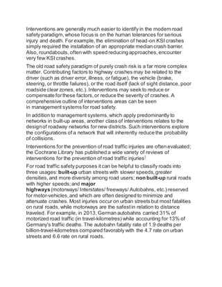 Interventions are generally much easier to identify in the modern road
safety paradigm, whose focus is on the human tolerances for serious
injury and death. For example, the elimination of head-on KSI crashes
simply required the installation of an appropriate median crash barrier.
Also, roundabouts, often with speed reducing approaches,encounter
very few KSI crashes.
The old road safety paradigm of purely crash risk is a far more complex
matter. Contributing factors to highway crashes may be related to the
driver (such as driver error, illness, or fatigue), the vehicle (brake,
steering, or throttle failures), or the road itself (lack of sight distance, poor
roadside clear zones, etc.). Interventions may seek to reduce or
compensate forthese factors,or reduce the severity of crashes. A
comprehensive outline of interventions areas can be seen
in management systems for road safety.
In addition to management systems,which apply predominantly to
networks in built-up areas, another class of interventions relates to the
designof roadway networks for new districts. Such interventions explore
the configurations of a network that will inherently reduce the probability
of collisions.
Interventions for the prevention of road traffic injuries are often evaluated;
the Cochrane Library has published a wide variety of reviews of
interventions for the prevention of road traffic injuries]
For road traffic safety purposes itcan be helpful to classify roads into
three usages: built-up urban streets with slower speeds,greater
densities,and more diversity among road users; non built-up rural roads
with higher speeds;and major
highways(motorways/ Interstates/ freeways/ Autobahns, etc.) reserved
for motor-vehicles,and which are often designed to minimize and
attenuate crashes. Most injuries occur on urban streets but most fatalities
on rural roads, while motorways are the safestin relation to distance
traveled. For example, in 2013, German autobahns carried 31% of
motorized road traffic (in travel-kilometres) while accounting for 13% of
Germany's traffic deaths. The autobahn fatality rate of 1.9 deaths per
billion-travel-kilometres compared favorably with the 4.7 rate on urban
streets and 6.6 rate on rural roads.
 