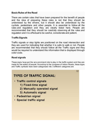 Basic Rules of the Road
There are certain rules that have been prepared for the benefit of people
and the idea of preparing these rules is not that they should be
understood by the drivers, but it should also be understood by the
cyclists, pedestrians and other people. It is essential to follow all the
rules and regulation and they are clearly listed here. People are
recommended that they should be carefully observing all the rules and
regulation and it is effectual to be careful, considerate and patient.
Traffic Signals
Traffic signals or stop lights are positioned on the road intersection and
they are used for indicating that whether it is safe to walk or not. People
are recommended that they should follow all the Traffic signs and they
would be required to understand this information that is displayed through
color code.
Road signals
These signs have got the very prominent role to play in the traffic system and they are
made for the safety of people. According to the congress of Indian Roads, these signs
and Traffic symbols have been categorized into 3 different categories are
 