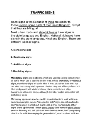 TRAFFIC SIGNS
Road signs in the Republic of India are similar to
those used in some parts of the United Kingdom, except
that they are bilingual.
Most urban roads and state highways have signs in
the state language and English. National highways have
signs in the state language, Hindi and English. There are
different types of signs.
1. Mandatory signs
2. Cautionary signs
3. Additional signs
1.Mandatory signs;-
Mandatory signs are road signs which are used to set the obligations of
all traffic which use a specific area of road. Unlike prohibitory or restrictive
signs, mandatory signs tell traffic what it must do, rather than must not
do. Most mandatory road signs are circular, may use white symbols on a
blue background with white border or black symbols on a white
background with a red border,although the latter is also associated with
prohibitory signs.
Mandatory signs can also be used to issue instructions to all vehicles -
commonexamples include "pass on this side" signs seenat roadworks,
and "compulsoryroundabout" signs seenat mini-roundabouts. Other
signs of the type include "attach snow chains" and "remove snow chains"
seen at the entry and exit points of mountainous areas, and "compulsory
direction for vehicles carrying dangerous loads", used to divert vehicles
 